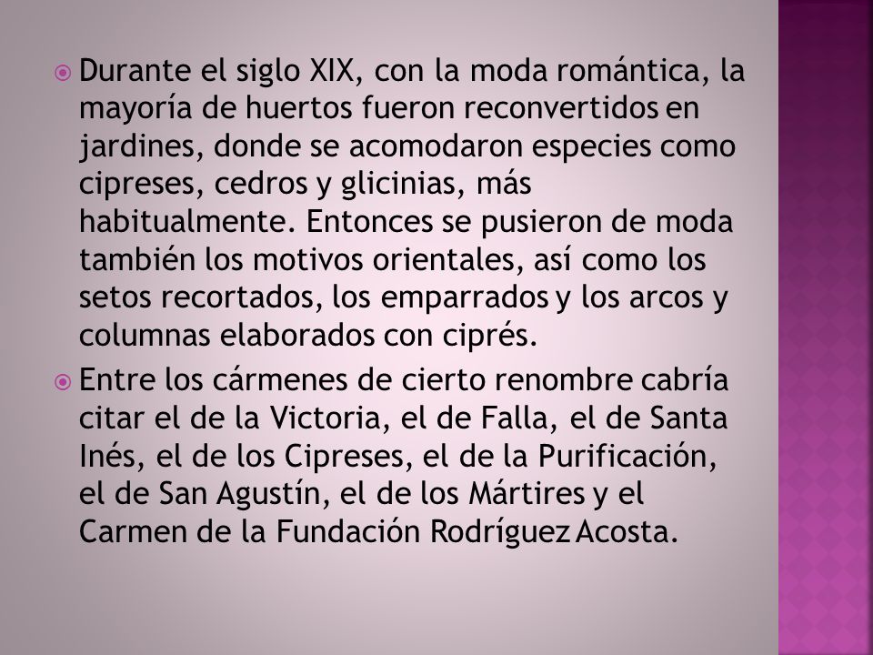 Durante el siglo XIX, con la moda romántica, la mayoría de huertos fueron reconvertidos en jardines, donde se acomodaron especies como cipreses, cedros y glicinias, más habitualmente. Entonces se pusieron de moda también los motivos orientales, así como los setos recortados, los emparrados y los arcos y columnas elaborados con ciprés.
