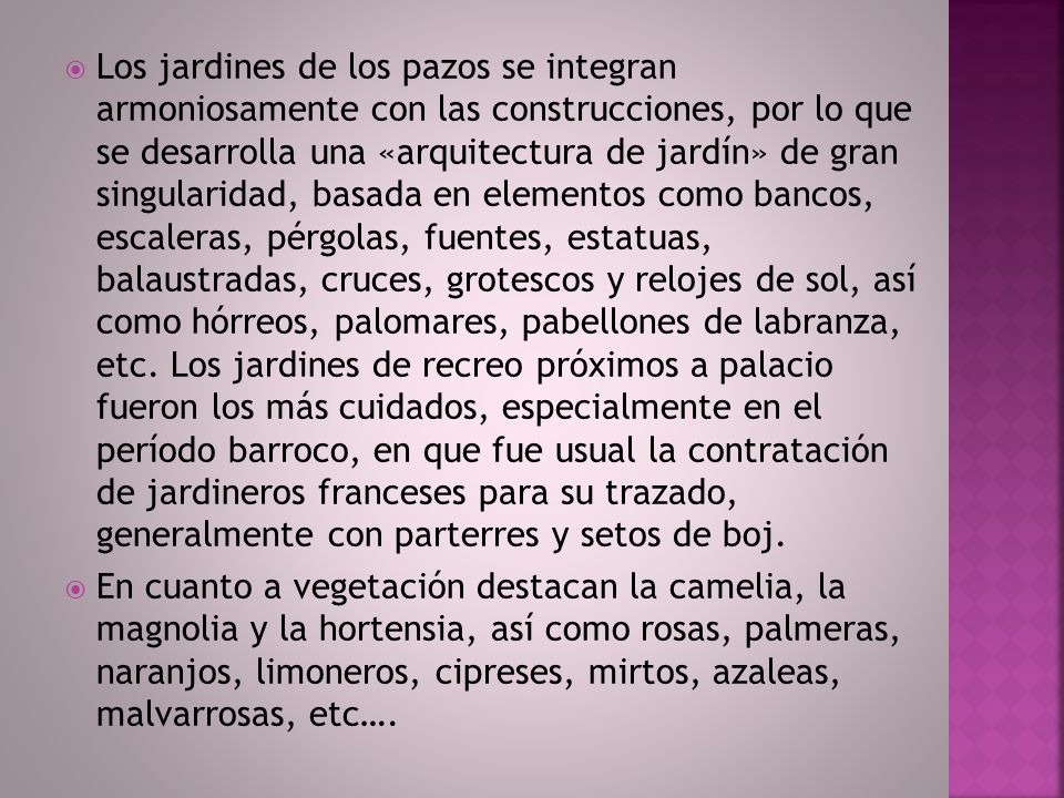 Los jardines de los pazos se integran armoniosamente con las construcciones, por lo que se desarrolla una «arquitectura de jardín» de gran singularidad, basada en elementos como bancos, escaleras, pérgolas, fuentes, estatuas, balaustradas, cruces, grotescos y relojes de sol, así como hórreos, palomares, pabellones de labranza, etc. Los jardines de recreo próximos a palacio fueron los más cuidados, especialmente en el período barroco, en que fue usual la contratación de jardineros franceses para su trazado, generalmente con parterres y setos de boj.
