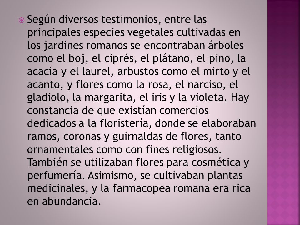 Según diversos testimonios, entre las principales especies vegetales cultivadas en los jardines romanos se encontraban árboles como el boj, el ciprés, el plátano, el pino, la acacia y el laurel, arbustos como el mirto y el acanto, y flores como la rosa, el narciso, el gladiolo, la margarita, el iris y la violeta.