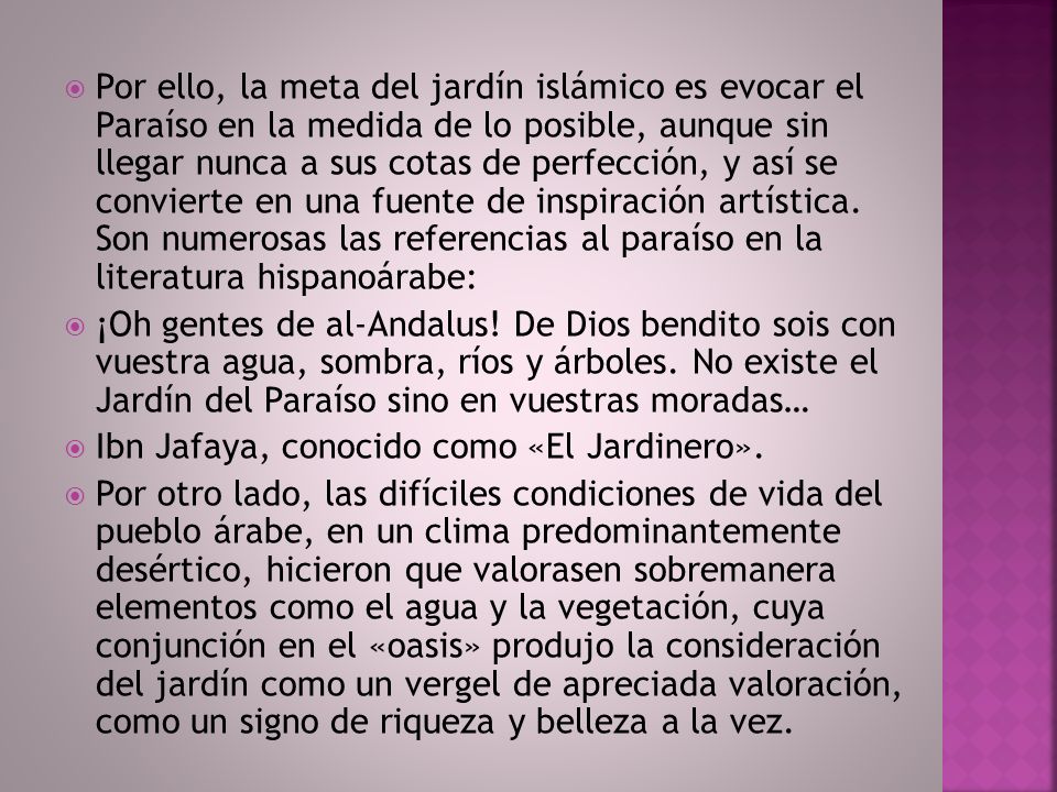 Por ello, la meta del jardín islámico es evocar el Paraíso en la medida de lo posible, aunque sin llegar nunca a sus cotas de perfección, y así se convierte en una fuente de inspiración artística. Son numerosas las referencias al paraíso en la literatura hispanoárabe: