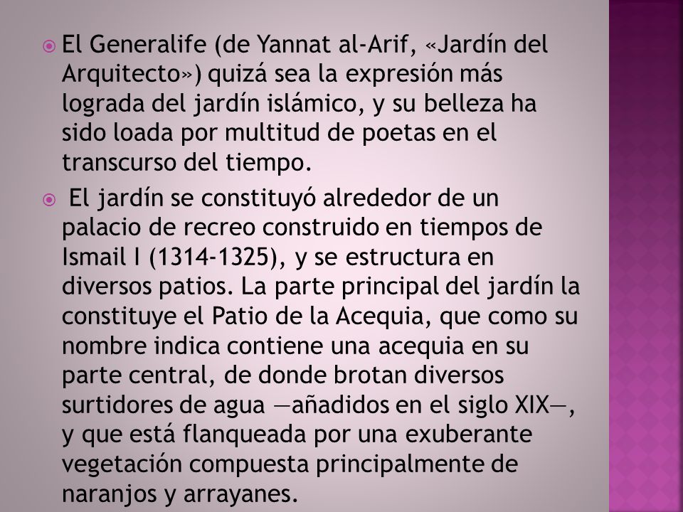 El Generalife (de Yannat al-Arif, «Jardín del Arquitecto») quizá sea la expresión más lograda del jardín islámico, y su belleza ha sido loada por multitud de poetas en el transcurso del tiempo.