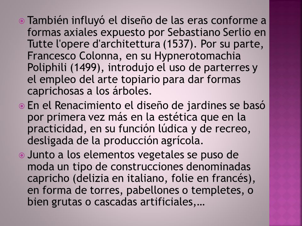 También influyó el diseño de las eras conforme a formas axiales expuesto por Sebastiano Serlio en Tutte l opere d architettura (1537). Por su parte, Francesco Colonna, en su Hypnerotomachia Poliphili (1499), introdujo el uso de parterres y el empleo del arte topiario para dar formas caprichosas a los árboles.