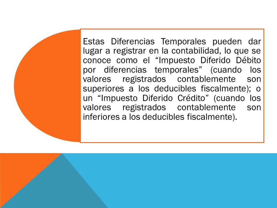 Estas Diferencias Temporales pueden dar lugar a registrar en la contabilidad, lo que se conoce como el Impuesto Diferido Débito por diferencias temporales (cuando los valores registrados contablemente son superiores a los deducibles fiscalmente); o un Impuesto Diferido Crédito (cuando los valores registrados contablemente son inferiores a los deducibles fiscalmente).