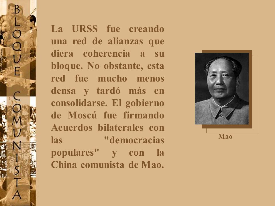 La URSS fue creando una red de alianzas que diera coherencia a su bloque. No obstante, esta red fue mucho menos densa y tardó más en consolidarse. El gobierno de Moscú fue firmando Acuerdos bilaterales con las democracias populares y con la China comunista de Mao.