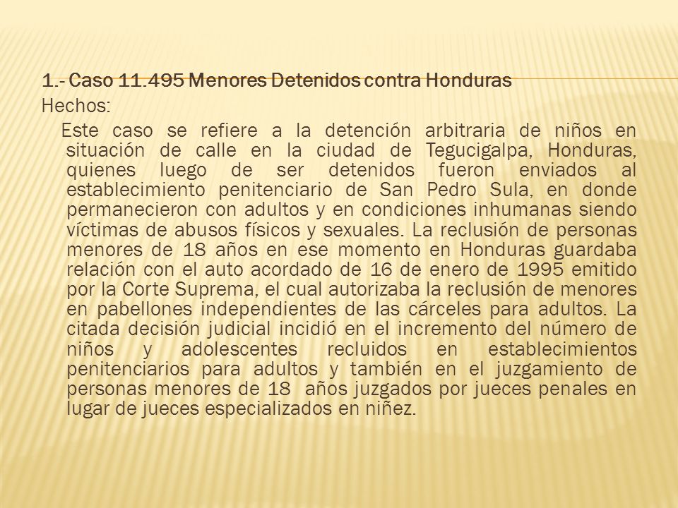 1.- Caso Menores Detenidos contra Honduras Hechos: Este caso se refiere a la detención arbitraria de niños en situación de calle en la ciudad de Tegucigalpa, Honduras, quienes luego de ser detenidos fueron enviados al establecimiento penitenciario de San Pedro Sula, en donde permanecieron con adultos y en condiciones inhumanas siendo víctimas de abusos físicos y sexuales.