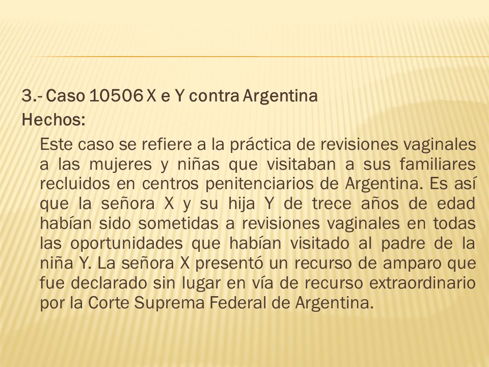 3.- Caso X e Y contra Argentina Hechos: Este caso se refiere a la práctica de revisiones vaginales a las mujeres y niñas que visitaban a sus familiares recluidos en centros penitenciarios de Argentina.