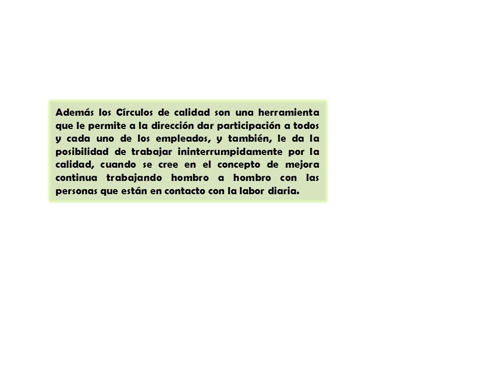 Además los Círculos de calidad son una herramienta que le permite a la dirección dar participación a todos y cada uno de los empleados, y también, le da la posibilidad de trabajar ininterrumpidamente por la calidad, cuando se cree en el concepto de mejora continua trabajando hombro a hombro con las personas que están en contacto con la labor diaria.