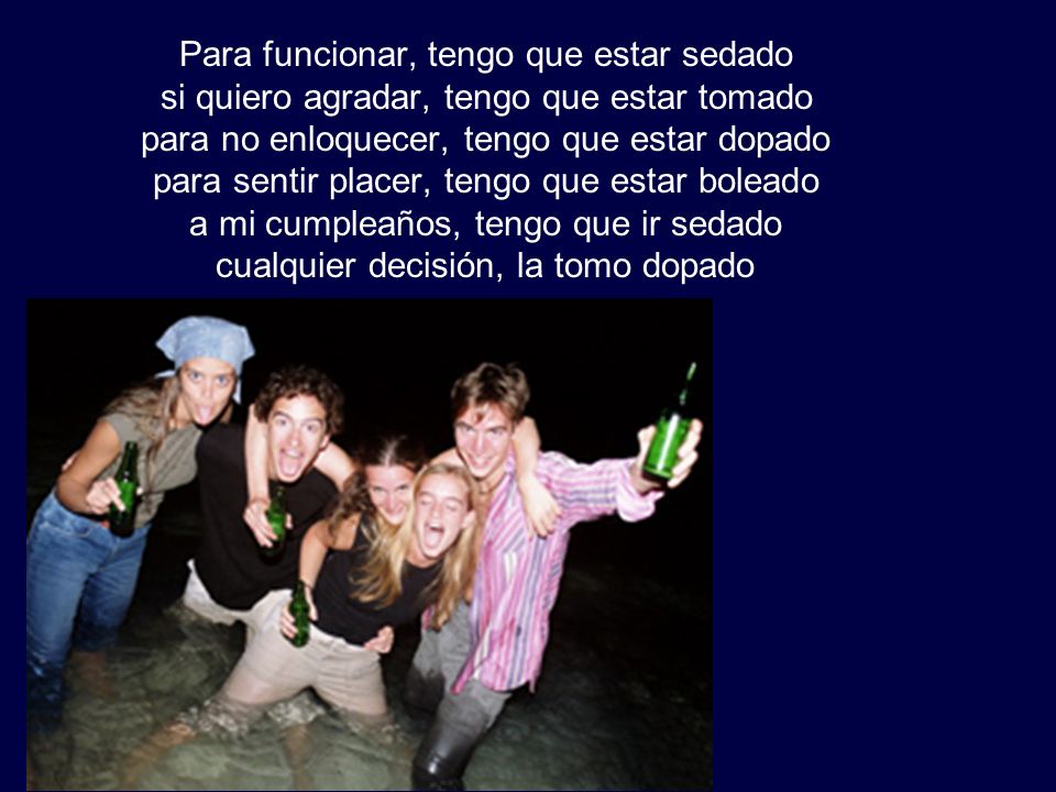 Para funcionar, tengo que estar sedado si quiero agradar, tengo que estar tomado para no enloquecer, tengo que estar dopado para sentir placer, tengo que estar boleado a mi cumpleaños, tengo que ir sedado cualquier decisión, la tomo dopado