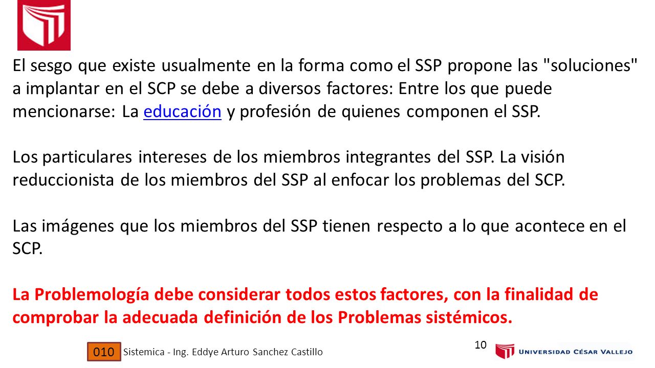 El sesgo que existe usualmente en la forma como el SSP propone las soluciones a implantar en el SCP se debe a diversos factores: Entre los que puede mencionarse: La educación y profesión de quienes componen el SSP. Los particulares intereses de los miembros integrantes del SSP. La visión reduccionista de los miembros del SSP al enfocar los problemas del SCP. Las imágenes que los miembros del SSP tienen respecto a lo que acontece en el SCP. La Problemología debe considerar todos estos factores, con la finalidad de comprobar la adecuada definición de los Problemas sistémicos.