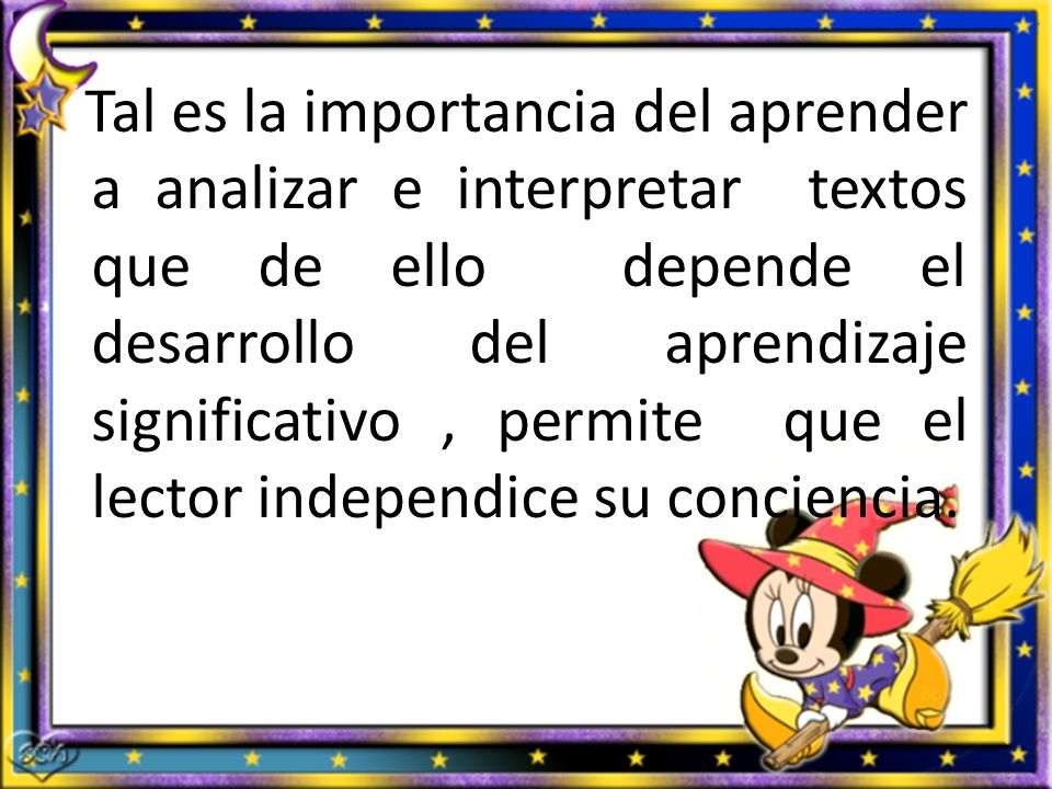 Tal es la importancia del aprender a analizar e interpretar textos que de ello depende el desarrollo del aprendizaje significativo , permite que el lector independice su conciencia.