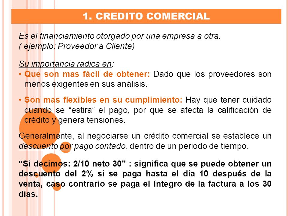 1. CREDITO COMERCIAL Es el financiamiento otorgado por una empresa a otra. ( ejemplo: Proveedor a Cliente)