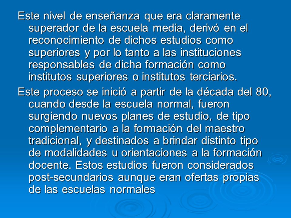 Este nivel de enseñanza que era claramente superador de la escuela media, derivó en el reconocimiento de dichos estudios como superiores y por lo tanto a las instituciones responsables de dicha formación como institutos superiores o institutos terciarios.