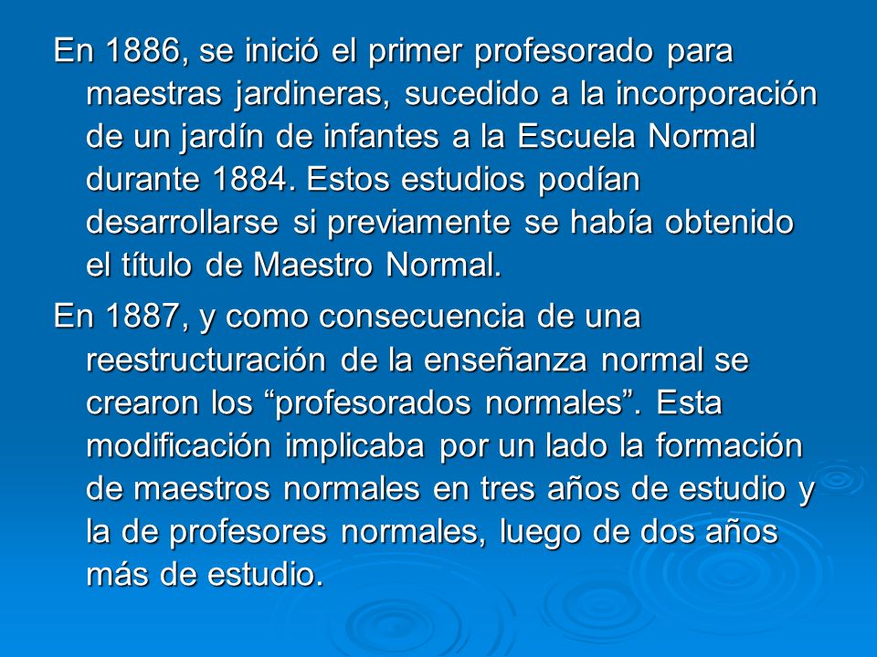 En 1886, se inició el primer profesorado para maestras jardineras, sucedido a la incorporación de un jardín de infantes a la Escuela Normal durante Estos estudios podían desarrollarse si previamente se había obtenido el título de Maestro Normal.