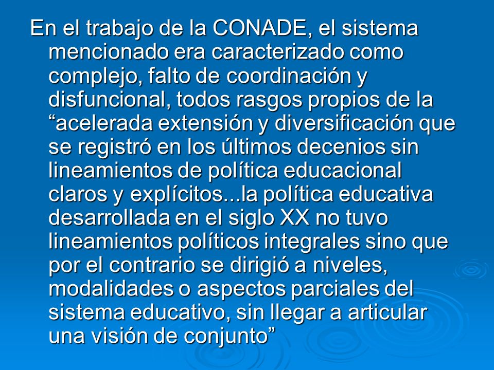 En el trabajo de la CONADE, el sistema mencionado era caracterizado como complejo, falto de coordinación y disfuncional, todos rasgos propios de la acelerada extensión y diversificación que se registró en los últimos decenios sin lineamientos de política educacional claros y explícitos...la política educativa desarrollada en el siglo XX no tuvo lineamientos políticos integrales sino que por el contrario se dirigió a niveles, modalidades o aspectos parciales del sistema educativo, sin llegar a articular una visión de conjunto