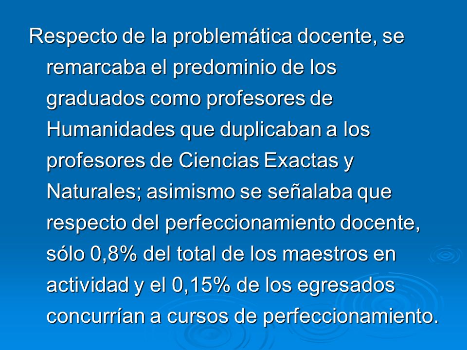 Respecto de la problemática docente, se remarcaba el predominio de los graduados como profesores de Humanidades que duplicaban a los profesores de Ciencias Exactas y Naturales; asimismo se señalaba que respecto del perfeccionamiento docente, sólo 0,8% del total de los maestros en actividad y el 0,15% de los egresados concurrían a cursos de perfeccionamiento.