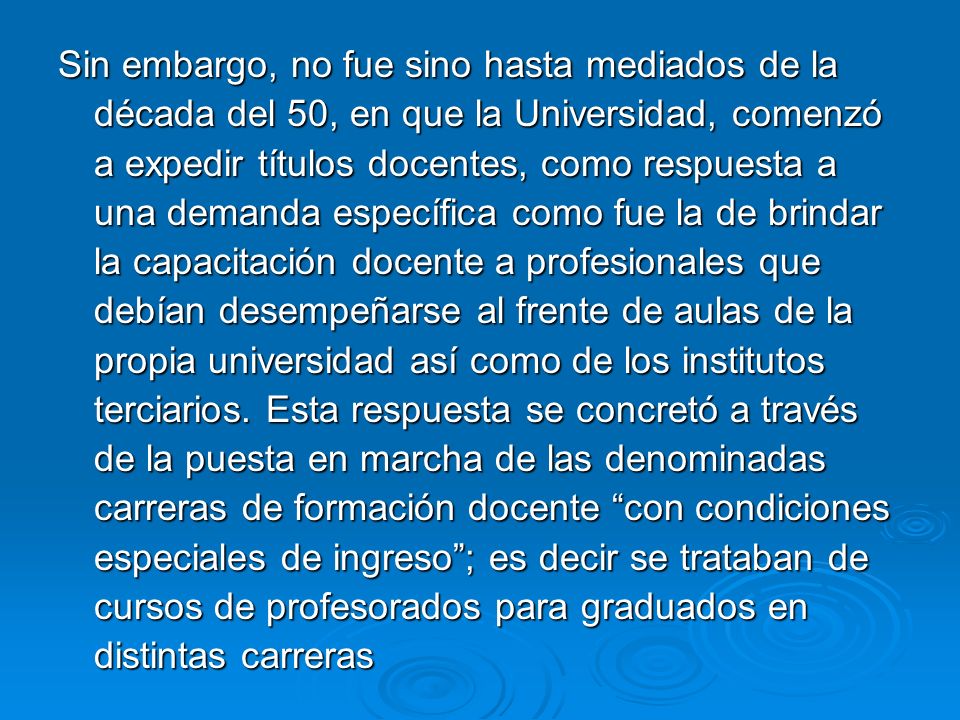 Sin embargo, no fue sino hasta mediados de la década del 50, en que la Universidad, comenzó a expedir títulos docentes, como respuesta a una demanda específica como fue la de brindar la capacitación docente a profesionales que debían desempeñarse al frente de aulas de la propia universidad así como de los institutos terciarios.