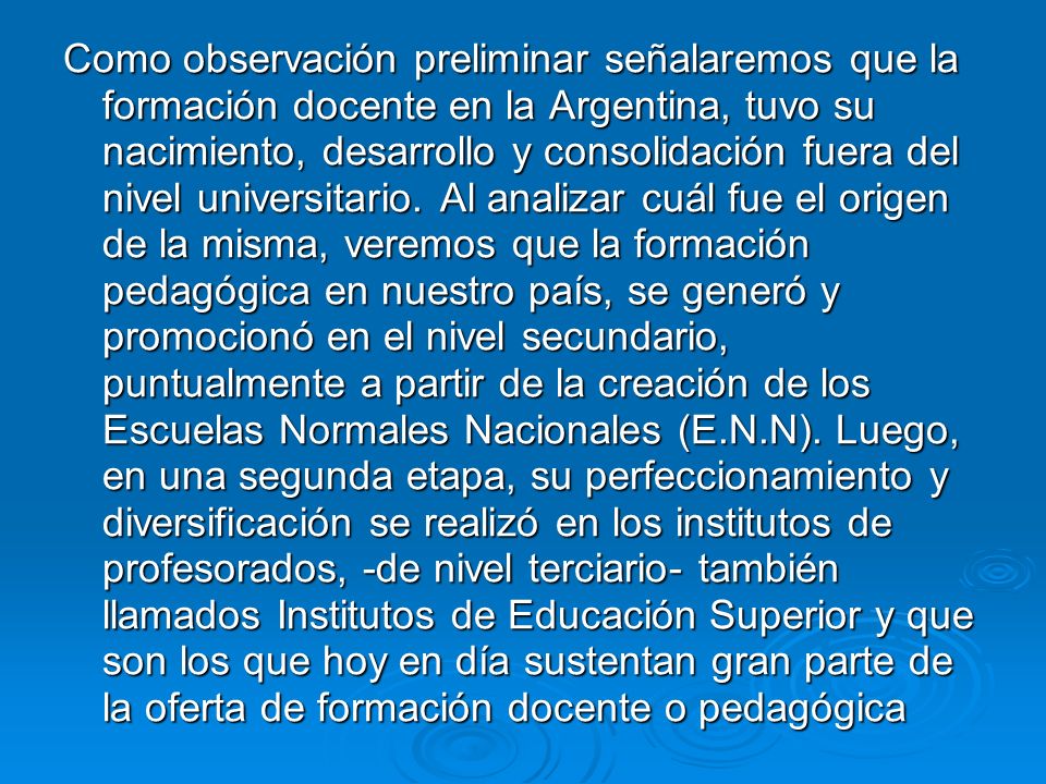 Como observación preliminar señalaremos que la formación docente en la Argentina, tuvo su nacimiento, desarrollo y consolidación fuera del nivel universitario.
