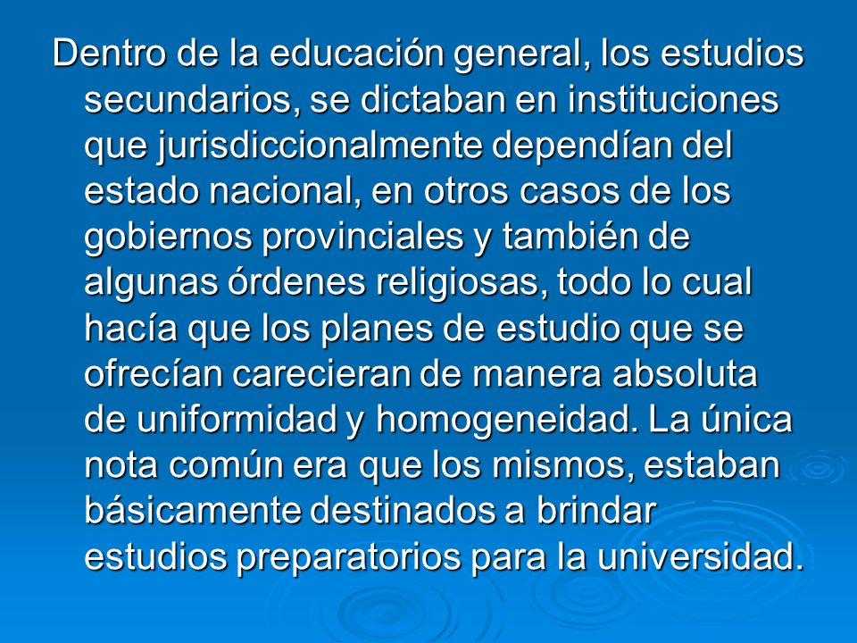 Dentro de la educación general, los estudios secundarios, se dictaban en instituciones que jurisdiccionalmente dependían del estado nacional, en otros casos de los gobiernos provinciales y también de algunas órdenes religiosas, todo lo cual hacía que los planes de estudio que se ofrecían carecieran de manera absoluta de uniformidad y homogeneidad.