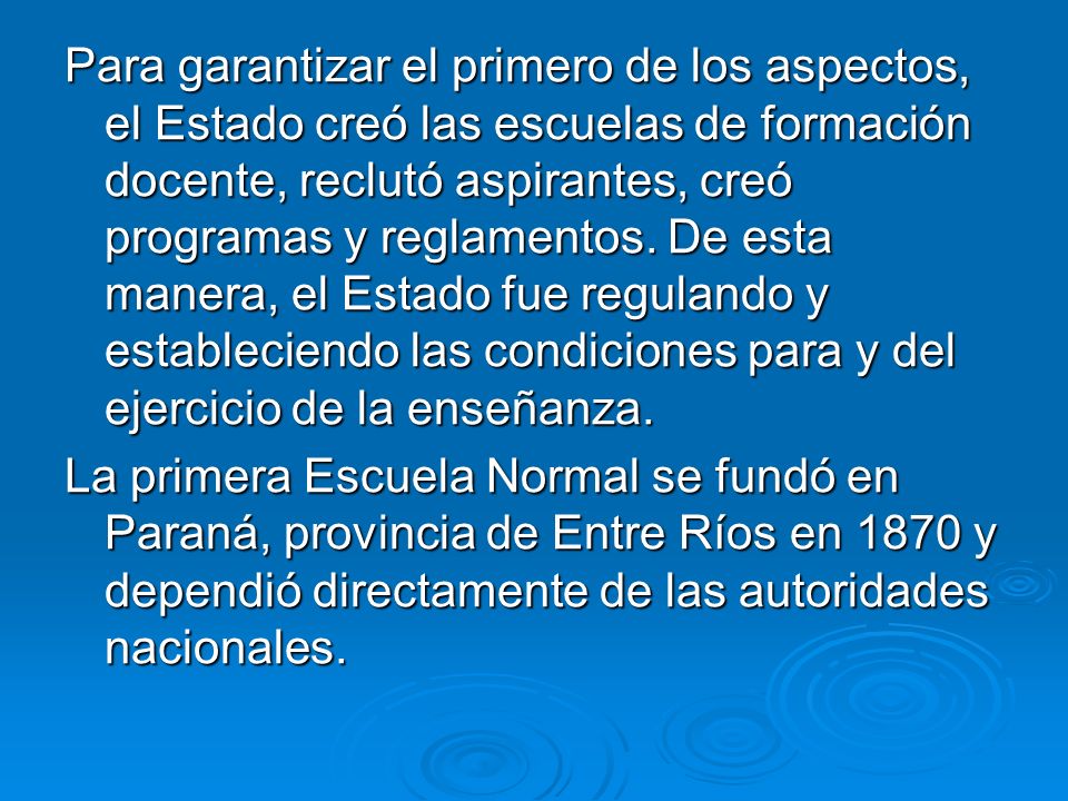 Para garantizar el primero de los aspectos, el Estado creó las escuelas de formación docente, reclutó aspirantes, creó programas y reglamentos. De esta manera, el Estado fue regulando y estableciendo las condiciones para y del ejercicio de la enseñanza.