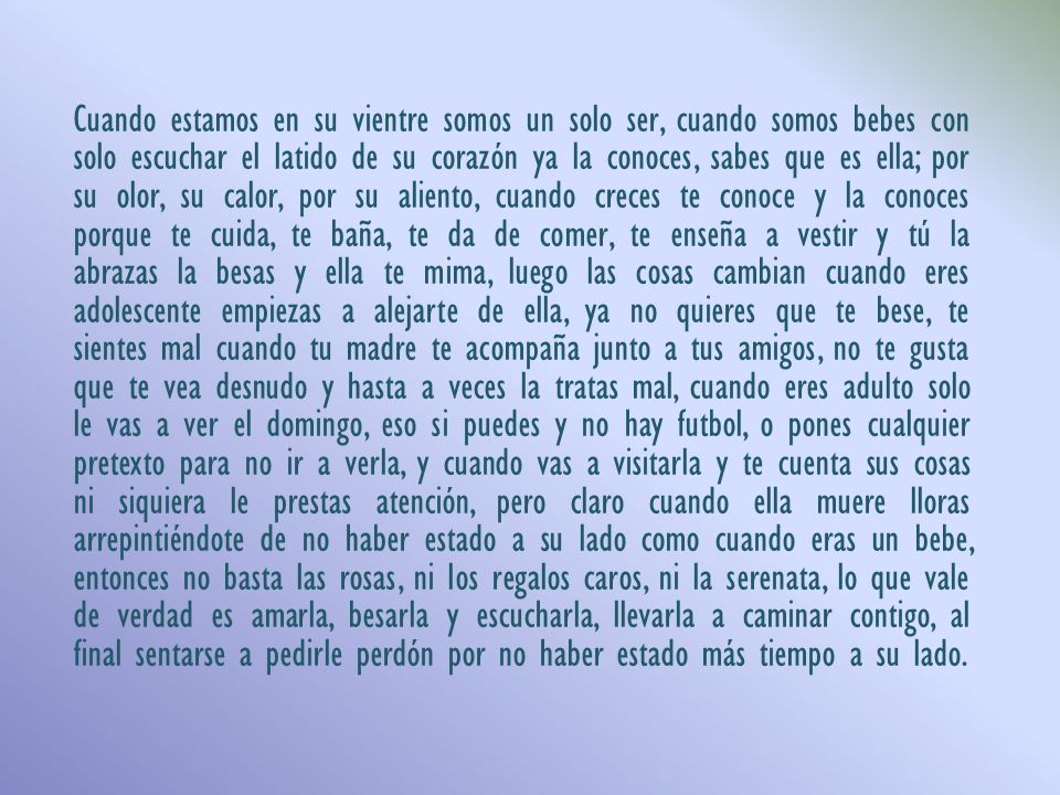 Cuando estamos en su vientre somos un solo ser, cuando somos bebes con solo escuchar el latido de su corazón ya la conoces, sabes que es ella; por su olor, su calor, por su aliento, cuando creces te conoce y la conoces porque te cuida, te baña, te da de comer, te enseña a vestir y tú la abrazas la besas y ella te mima, luego las cosas cambian cuando eres adolescente empiezas a alejarte de ella, ya no quieres que te bese, te sientes mal cuando tu madre te acompaña junto a tus amigos, no te gusta que te vea desnudo y hasta a veces la tratas mal, cuando eres adulto solo le vas a ver el domingo, eso si puedes y no hay futbol, o pones cualquier pretexto para no ir a verla, y cuando vas a visitarla y te cuenta sus cosas ni siquiera le prestas atención, pero claro cuando ella muere lloras arrepintiéndote de no haber estado a su lado como cuando eras un bebe, entonces no basta las rosas, ni los regalos caros, ni la serenata, lo que vale de verdad es amarla, besarla y escucharla, llevarla a caminar contigo, al final sentarse a pedirle perdón por no haber estado más tiempo a su lado.