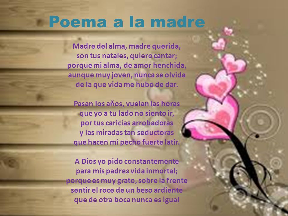 Poema a la madre Madre del alma, madre querida, son tus natales, quiero cantar; porque mi alma, de amor henchida, aunque muy joven, nunca se olvida de la que vida me hubo de dar.