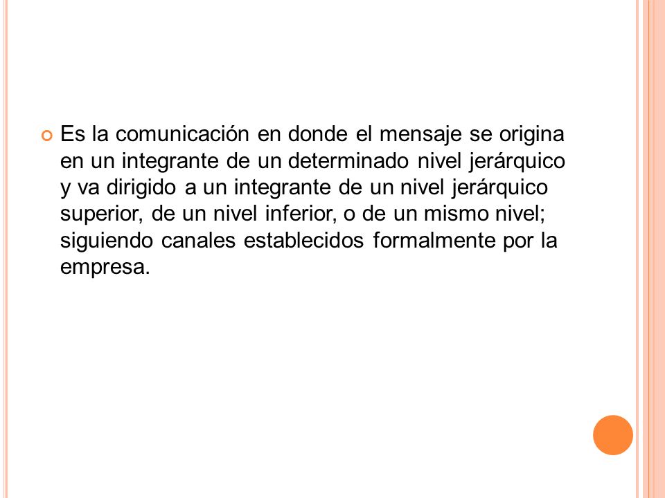 Es la comunicación en donde el mensaje se origina en un integrante de un determinado nivel jerárquico y va dirigido a un integrante de un nivel jerárquico superior, de un nivel inferior, o de un mismo nivel; siguiendo canales establecidos formalmente por la empresa.