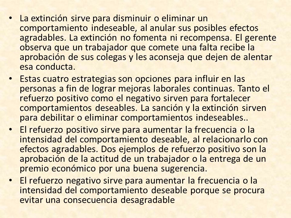 La extinción sirve para disminuir o eliminar un comportamiento indeseable, al anular sus posibles efectos agradables. La extinción no fomenta ni recompensa. El gerente observa que un trabajador que comete una falta recibe la aprobación de sus colegas y les aconseja que dejen de alentar esa conducta.