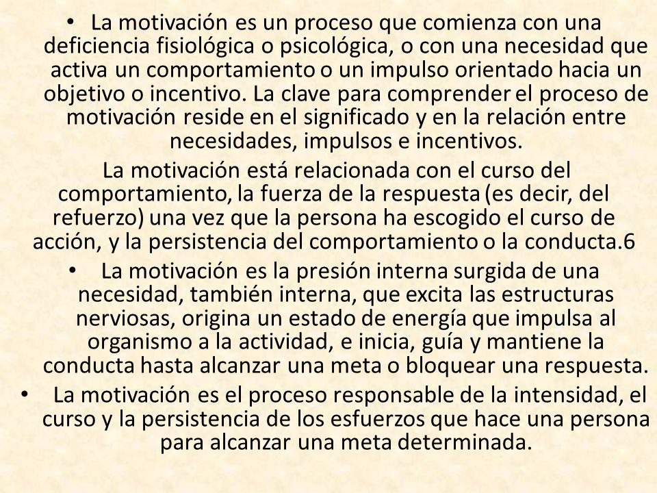 La motivación es un proceso que comienza con una deficiencia fisiológica o psicológica, o con una necesidad que activa un comportamiento o un impulso orientado hacia un objetivo o incentivo. La clave para comprender el proceso de motivación reside en el significado y en la relación entre necesidades, impulsos e incentivos.
