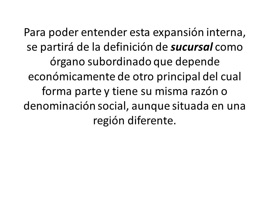 Para poder entender esta expansión interna, se partirá de la definición de sucursal como órgano subordinado que depende económicamente de otro principal del cual forma parte y tiene su misma razón o denominación social, aunque situada en una región diferente.