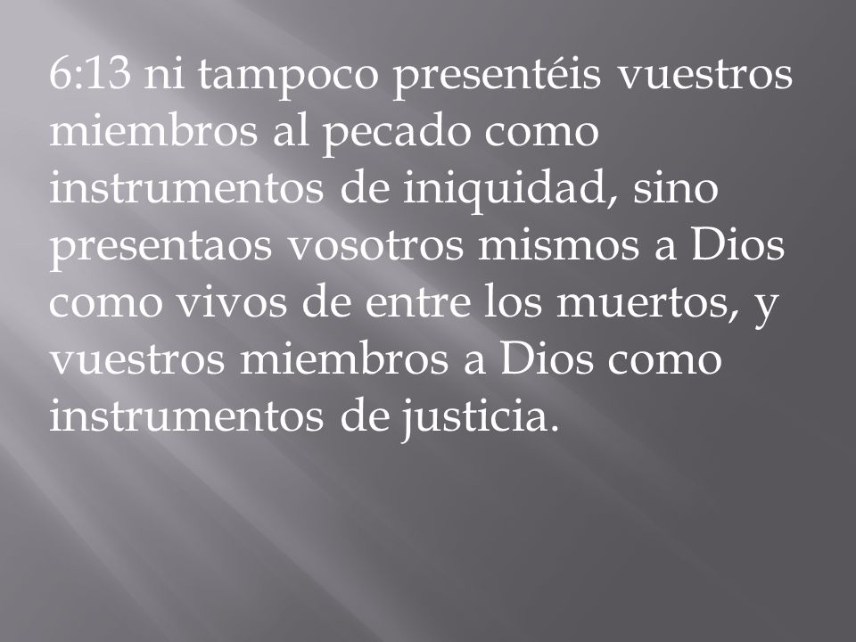 6:13 ni tampoco presentéis vuestros miembros al pecado como instrumentos de iniquidad, sino presentaos vosotros mismos a Dios como vivos de entre los muertos, y vuestros miembros a Dios como instrumentos de justicia.