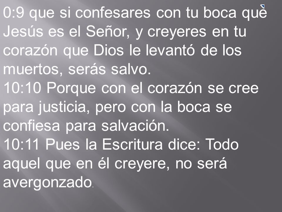 0:9 que si confesares con tu boca que Jesús es el Señor, y creyeres en tu corazón que Dios le levantó de los muertos, serás salvo. 10:10 Porque con el corazón se cree para justicia, pero con la boca se confiesa para salvación. 10:11 Pues la Escritura dice: Todo aquel que en él creyere, no será avergonzado.