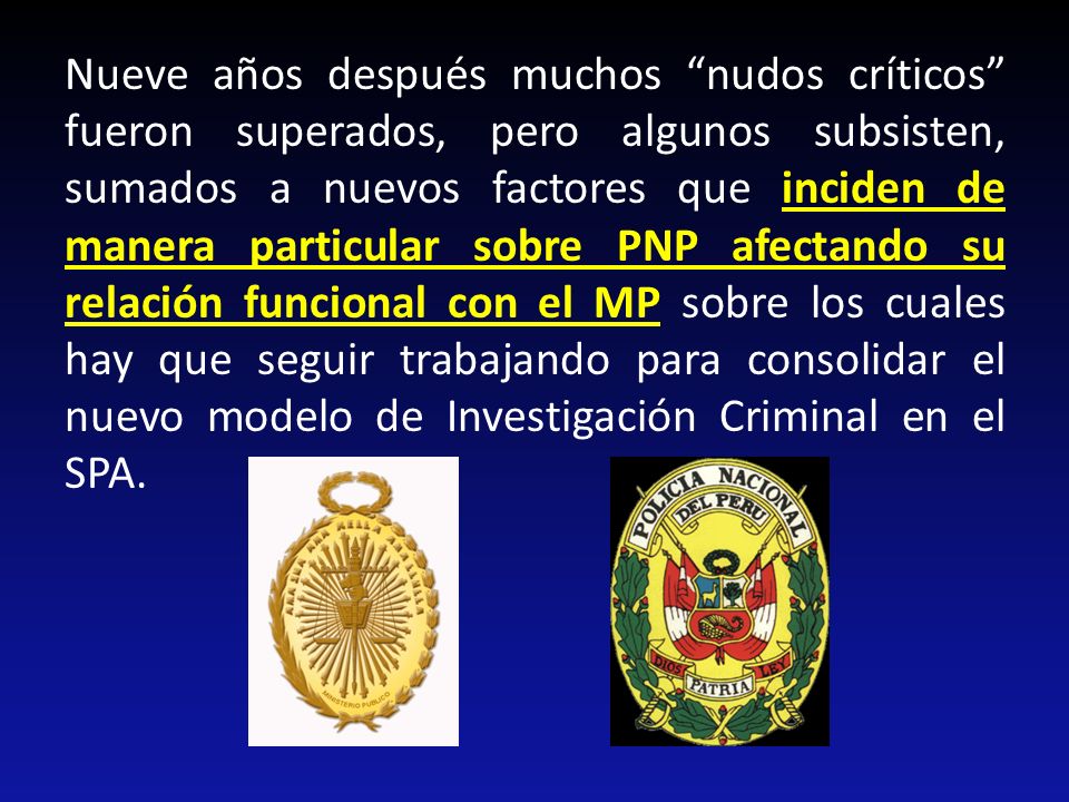 Nueve años después muchos nudos críticos fueron superados, pero algunos subsisten, sumados a nuevos factores que inciden de manera particular sobre PNP afectando su relación funcional con el MP sobre los cuales hay que seguir trabajando para consolidar el nuevo modelo de Investigación Criminal en el SPA.