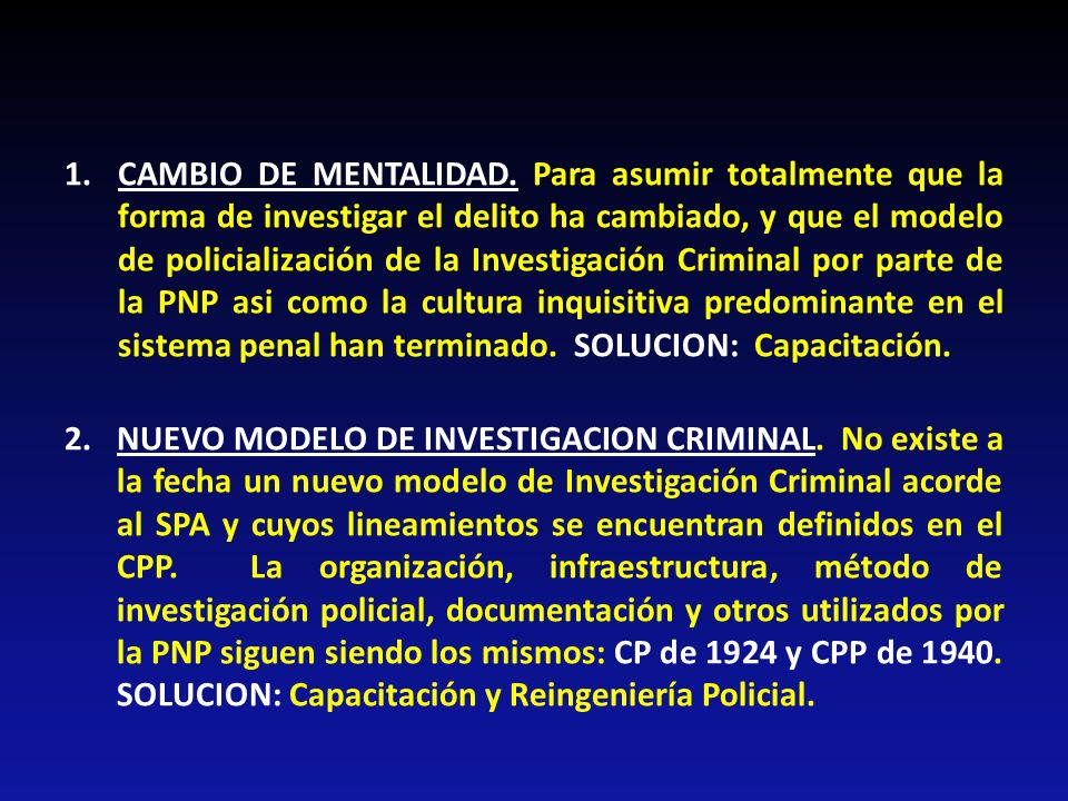 CAMBIO DE MENTALIDAD. Para asumir totalmente que la forma de investigar el delito ha cambiado, y que el modelo de policialización de la Investigación Criminal por parte de la PNP asi como la cultura inquisitiva predominante en el sistema penal han terminado. SOLUCION: Capacitación.
