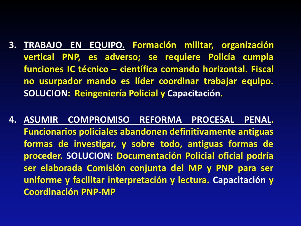 3. TRABAJO EN EQUIPO. Formación militar, organización vertical PNP, es adverso; se requiere Policía cumpla funciones IC técnico – científica comando horizontal. Fiscal no usurpador mando es líder coordinar trabajar equipo. SOLUCION: Reingeniería Policial y Capacitación.