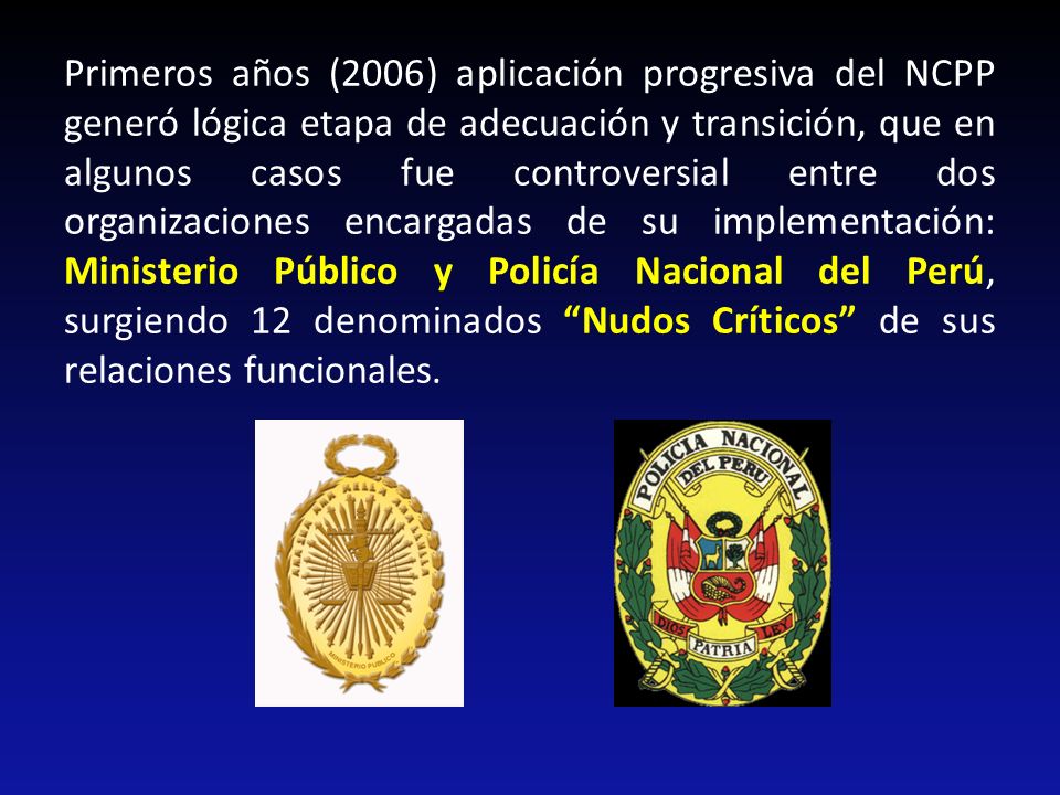 Primeros años (2006) aplicación progresiva del NCPP generó lógica etapa de adecuación y transición, que en algunos casos fue controversial entre dos organizaciones encargadas de su implementación: Ministerio Público y Policía Nacional del Perú, surgiendo 12 denominados Nudos Críticos de sus relaciones funcionales.