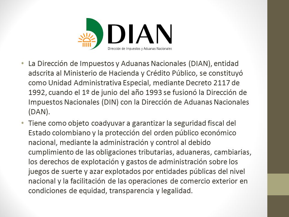 La Dirección de Impuestos y Aduanas Nacionales (DIAN), entidad adscrita al Ministerio de Hacienda y Crédito Público, se constituyó como Unidad Administrativa Especial, mediante Decreto 2117 de 1992, cuando el 1º de junio del año 1993 se fusionó la Dirección de Impuestos Nacionales (DIN) con la Dirección de Aduanas Nacionales (DAN).