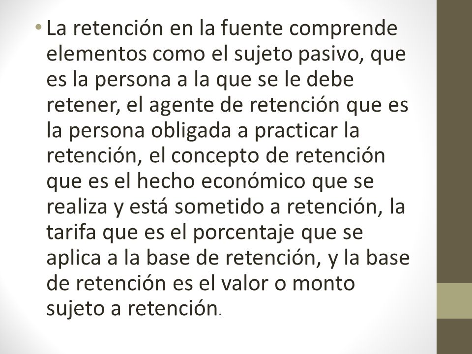 La retención en la fuente comprende elementos como el sujeto pasivo, que es la persona a la que se le debe retener, el agente de retención que es la persona obligada a practicar la retención, el concepto de retención que es el hecho económico que se realiza y está sometido a retención, la tarifa que es el porcentaje que se aplica a la base de retención, y la base de retención es el valor o monto sujeto a retención.