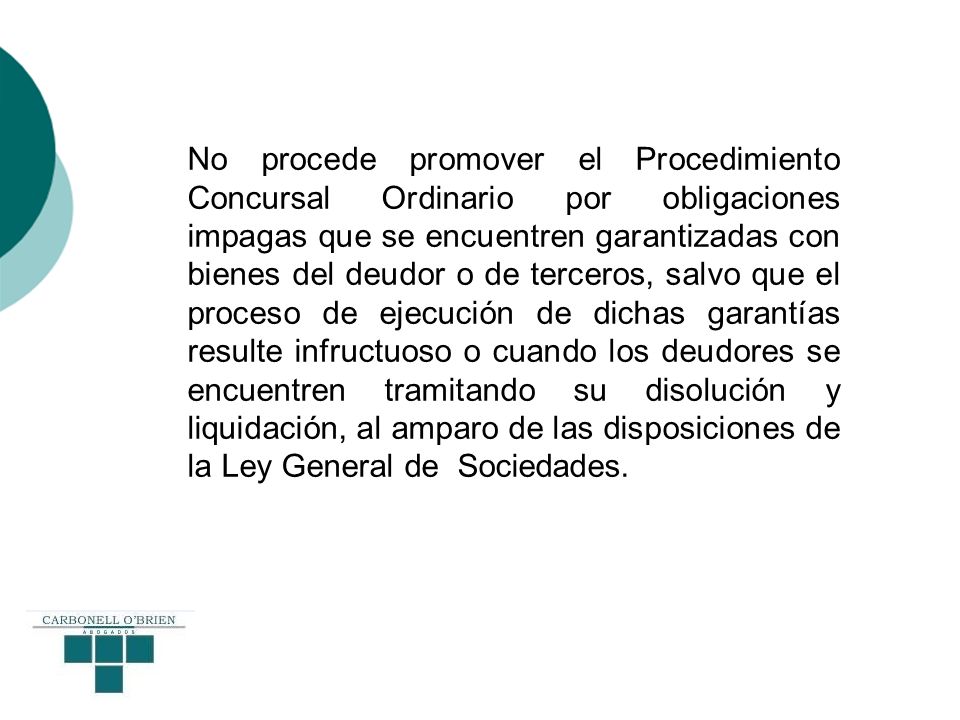 No procede promover el Procedimiento Concursal Ordinario por obligaciones impagas que se encuentren garantizadas con bienes del deudor o de terceros, salvo que el proceso de ejecución de dichas garantías resulte infructuoso o cuando los deudores se encuentren tramitando su disolución y liquidación, al amparo de las disposiciones de la Ley General de Sociedades.
