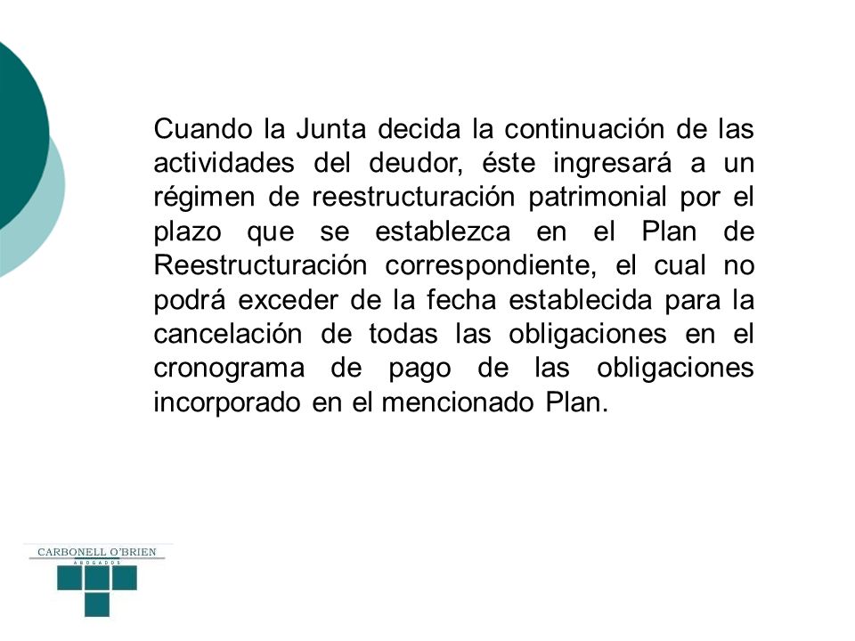 Cuando la Junta decida la continuación de las actividades del deudor, éste ingresará a un régimen de reestructuración patrimonial por el plazo que se establezca en el Plan de Reestructuración correspondiente, el cual no podrá exceder de la fecha establecida para la cancelación de todas las obligaciones en el cronograma de pago de las obligaciones incorporado en el mencionado Plan.