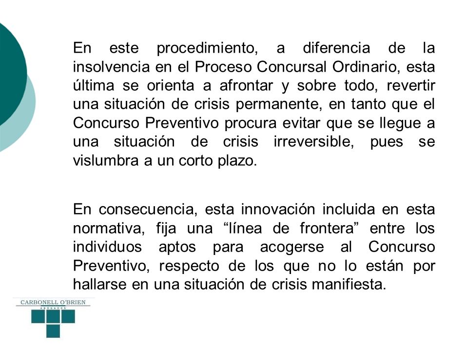 En este procedimiento, a diferencia de la insolvencia en el Proceso Concursal Ordinario, esta última se orienta a afrontar y sobre todo, revertir una situación de crisis permanente, en tanto que el Concurso Preventivo procura evitar que se llegue a una situación de crisis irreversible, pues se vislumbra a un corto plazo.
