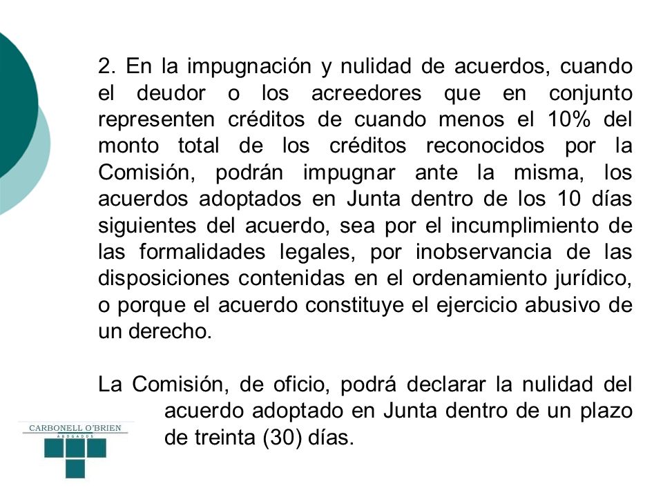 2. En la impugnación y nulidad de acuerdos, cuando el deudor o los acreedores que en conjunto representen créditos de cuando menos el 10% del monto total de los créditos reconocidos por la Comisión, podrán impugnar ante la misma, los acuerdos adoptados en Junta dentro de los 10 días siguientes del acuerdo, sea por el incumplimiento de las formalidades legales, por inobservancia de las disposiciones contenidas en el ordenamiento jurídico, o porque el acuerdo constituye el ejercicio abusivo de un derecho.