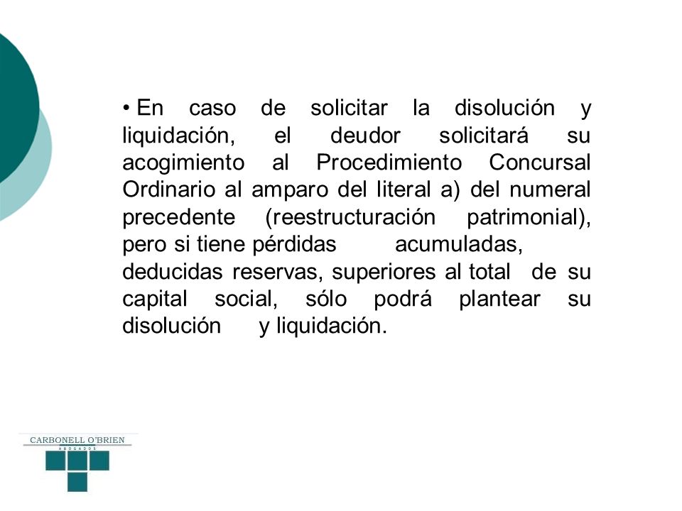 En caso de solicitar la disolución y liquidación, el deudor solicitará su acogimiento al Procedimiento Concursal Ordinario al amparo del literal a) del numeral precedente (reestructuración patrimonial), pero si tiene pérdidas acumuladas, deducidas reservas, superiores al total de su capital social, sólo podrá plantear su disolución y liquidación.