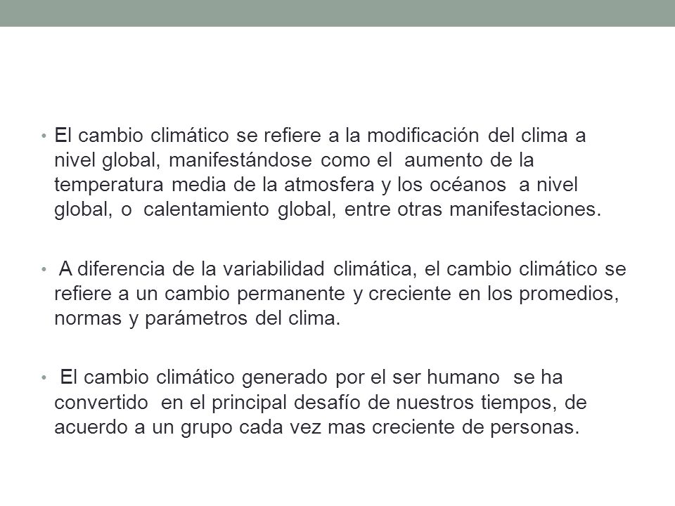 El cambio climático se refiere a la modificación del clima a nivel global, manifestándose como el aumento de la temperatura media de la atmosfera y los océanos a nivel global, o calentamiento global, entre otras manifestaciones.