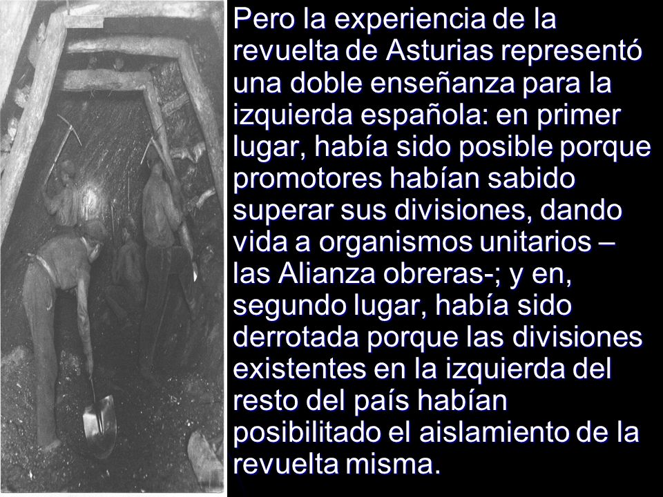 Pero la experiencia de la revuelta de Asturias representó una doble enseñanza para la izquierda española: en primer lugar, había sido posible porque promotores habían sabido superar sus divisiones, dando vida a organismos unitarios – las Alianza obreras-; y en, segundo lugar, había sido derrotada porque las divisiones existentes en la izquierda del resto del país habían posibilitado el aislamiento de la revuelta misma.