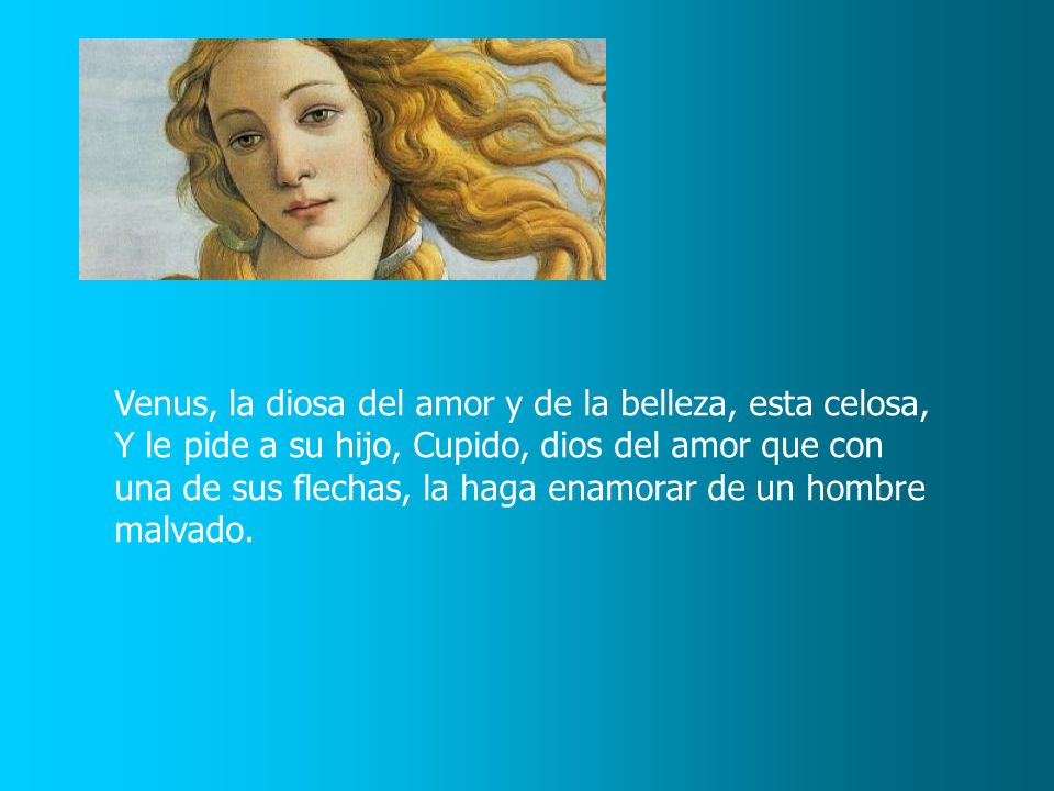 Venus, la diosa del amor y de la belleza, esta celosa, Y le pide a su hijo, Cupido, dios del amor que con una de sus flechas, la haga enamorar de un hombre malvado.