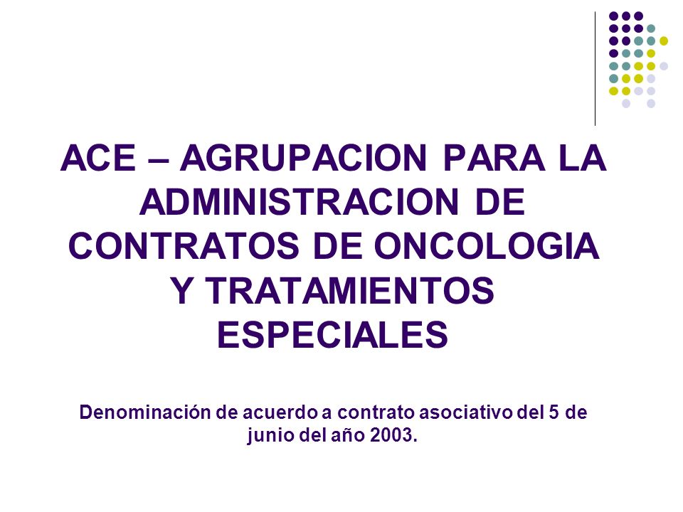 ACE – AGRUPACION PARA LA ADMINISTRACION DE CONTRATOS DE ONCOLOGIA Y TRATAMIENTOS ESPECIALES Denominación de acuerdo a contrato asociativo del 5 de junio del año 2003.