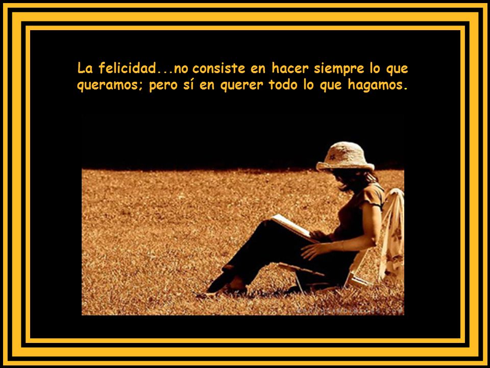 La felicidad...no consiste en hacer siempre lo que queramos; pero sí en querer todo lo que hagamos.