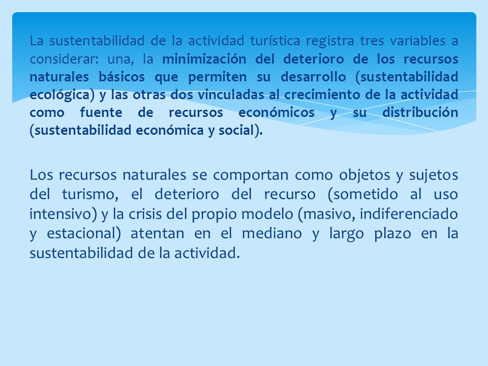 La sustentabilidad de la actividad turística registra tres variables a considerar: una, la minimización del deterioro de los recursos naturales básicos que permiten su desarrollo (sustentabilidad ecológica) y las otras dos vinculadas al crecimiento de la actividad como fuente de recursos económicos y su distribución (sustentabilidad económica y social).