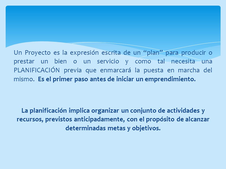 Un Proyecto es la expresión escrita de un plan para producir o prestar un bien o un servicio y como tal necesita una PLANIFICACIÓN previa que enmarcará la puesta en marcha del mismo. Es el primer paso antes de iniciar un emprendimiento.