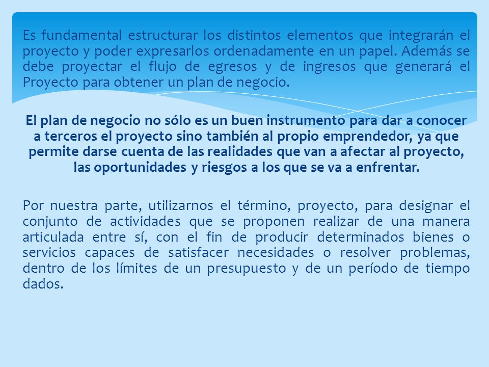 Es fundamental estructurar los distintos elementos que integrarán el proyecto y poder expresarlos ordenadamente en un papel. Además se debe proyectar el flujo de egresos y de ingresos que generará el Proyecto para obtener un plan de negocio.
